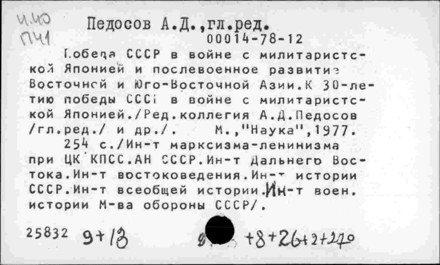 ﻿Педосов А.Д.,гл.ред.
(\Ч1	000 1 ^-78-12
[.обеца СССР в войне с милитаристской Японией и послевоенное развитие Восточней и Юго-Восточной Азии.К 30-летию победы ССС1 в войне с милитаристской Японией./Ред.коллегия А.Д.Педосов /гл.ред./ и др./. М.,"Наука",1977.
25^ с./Ин-т марксизма-ленинизма при ЦК КПСС.АН СССР.Ин-т Дальнего Востока.Ин-т востоковедения.Ин-- истории СССР. Ин-т всеобщей истории .|4н“Т воен, истории М-ва обороны СССР/.
25832 Э+/&	+3+26+2^